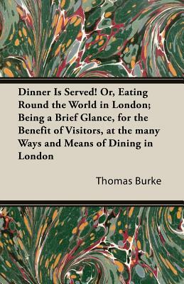 Dinner Is Served! Or, Eating Round the World in London; Being a Brief Glance, for the Benefit of Visitors, at the Many Ways and Means of Dining in Lon by Thomas Burke