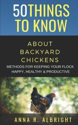 50 Things to Know about Backyard Chickens: Methods for Keeping Your Flock Happy, Healthy, and Productive by 50 Things To Know, Anna R. Albright