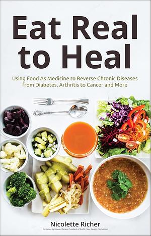 Eat Real to Heal: Using Food As Medicine to Reverse Chronic Diseases from Diabetes, Arthritis to Cancer and More by Nicolette Richer