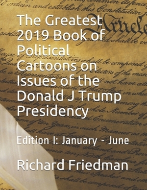 The Greatest 2019 Book of Political Cartoons on Issues of the Donald J Trump Presidency: Edition I: January - June by Richard Friedman