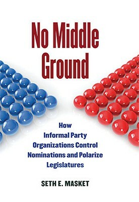 No Middle Ground: How Informal Party Organizations Control Nominations and Polarize Legislatures by Seth Masket