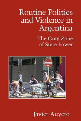 Routine Politics and Violence in Argentina: The Gray Zone of State Power by Javier Auyero