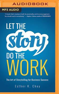 Let the Story Do the Work: The Art of Storytelling for Business Success by Esther K. Choy