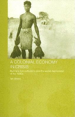 A Colonial Economy in Crisis: Burma's Rice Cultivators and the World Depression of the 1930s by Ian Brown