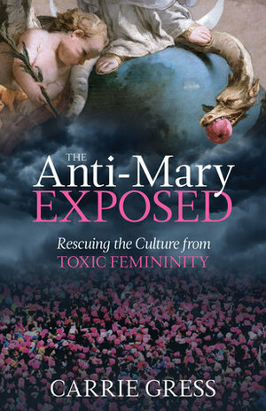 The Anti-Mary Exposed: Rescuing the Culture from Toxic Femininity by Carrie Gress