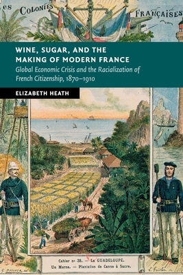 Wine, Sugar, and the Making of Modern France: Global Economic Crisis and the Racialization of French Citizenship, 1870-1910 by Elizabeth Heath