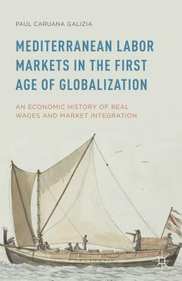Mediterranean Labor Markets in the First Age of Globalization: An Economic History of Real Wages and Market Integration by Paul Caruana Galizia