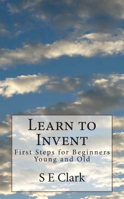 Learn to Invent: First Steps for Beginners Young and Old by S. E. Clark