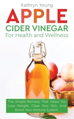 Apple Cider Vinegar for Health and Wellness: The Simple Remedy That Helps You Lose Weight, Clear Your Skin, and Boost Your Immune System by Kathryn Young