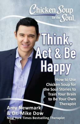 Chicken Soup for the Soul: Think, ACT & Be Happy: How to Use Chicken Soup for the Soul Stories to Train Your Brain to Be Your Own Therapist by Amy Newmark, Mike Dow