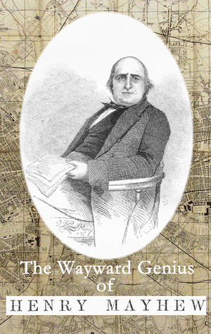 The Wayward Genius of Henry Mayhew: Pioneering Reportage from Victorian London by Henry Mayhew