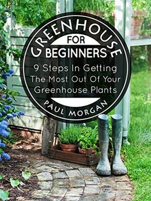 Greenhouse For Beginners: 9 Steps In Getting The Most Out Of Your Green House Plants by Paul Morgan