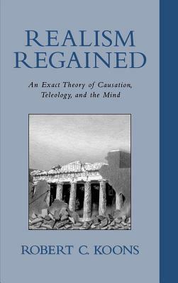 Realism Regained: An Exact Theory of Causation, Teleology, and the Mind by Robert C. Koons