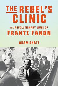 The Rebel's Clinic: The Revolutionary Lives of Frantz Fanon by Adam Shatz