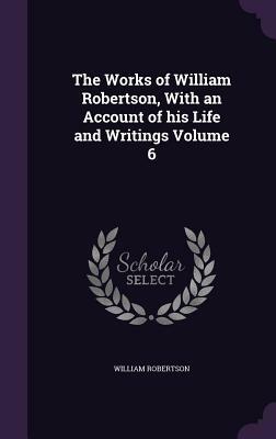 The Works of William Robertson, with an Account of His Life and Writings Volume 6 by William Robertson