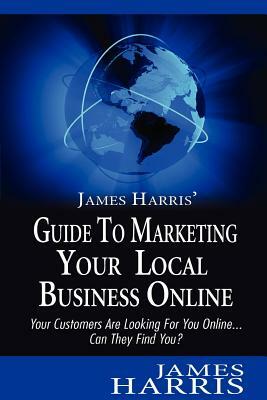 James Harris' Guide to Marketing Your Local Business Online: Your Customers Are Looking for You Online... Can They Find You? by James Harris