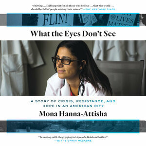What the Eyes Don't See: A Story of Crisis, Resistance, and Hope in an American City by Mona Hanna-Attisha