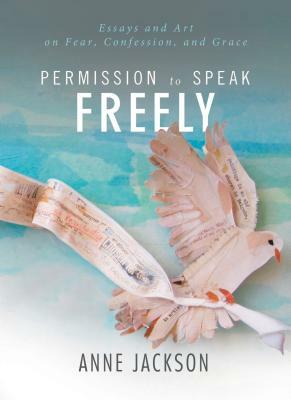 Permission to Speak Freely: Essays and Art on Fear, Confession, and Grace by Anne Miller