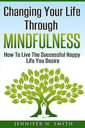 Mindfulness: Changing Your Life Through Mindfulness: How To Live The Successful Happy Life You Desire by Jennifer N. Smith