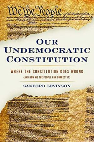Our Undemocratic Constitution: Where the Constitution Goes Wrong (and How We the People Can Correct It) by Sanford Levinson
