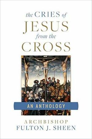 The Cries of Jesus From the Cross: A Fulton Sheen Anthology by Fulton J. Sheen