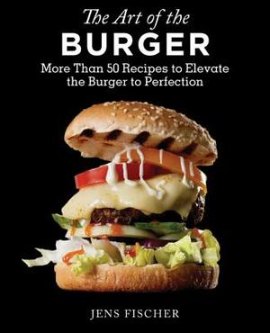 The Art of the Burger: More Than 50 Recipes to Elevate America's Favorite Meal to Perfection by Jens Fischer