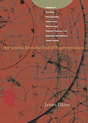 Six Stories from the End of Representation: Images in Painting, Photography, Astronomy, Microscopy, Particle Physics, and Quantum Mechanics, 1980-2000 by James Elkins