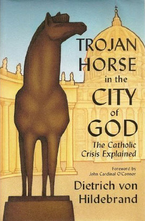 Trojan Horse in the City of God: The Catholic Crisis Explained by Dietrich von Hildebrand, John Cardinal O'Connor