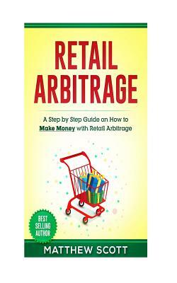 Retail Arbitrage: A Step by Step Guide on How to Make Money with Retail Arbitrage by Matthew Scott