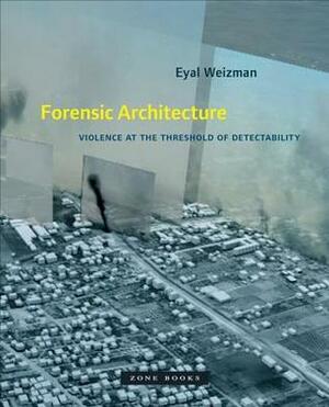 Forensic Architecture: Violence at the Threshold of Detectability by Eyal Weizman