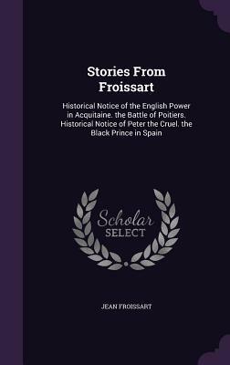 Stories from Froissart: Historical Notice of the English Power in Acquitaine. the Battle of Poitiers. Historical Notice of Peter the Cruel. the Black Prince in Spain by Jean Froissart