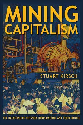 Mining Capitalism: The Relationship Between Corporations and Their Critics by Stuart Kirsch