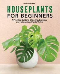 Houseplants for Beginners: A Practical Guide to Choosing, Growing, and Helping Your Plants Thrive by Rebecca De La Paz