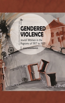 Gendered Violence: Jewish Women in the Pogroms of 1917 to 1921 by Irina Astashkevich