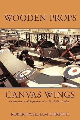 Wooden Props and Canvas Wings: Recollections and Reflections of a Wwi Pilot by William Christi Robert William Christie