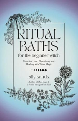 Ritual Baths for the Beginner Witch: Manifest Love, Abundance and Healing with Water Magic by Ally Sands