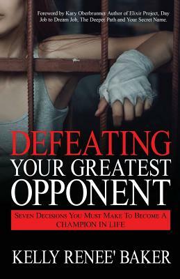 Defeating Your Greatest Opponent: Seven Decisions You Must Make to Become a Champion in Life by Kelly R. Baker