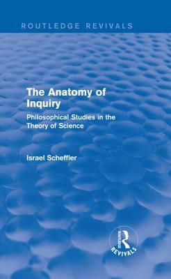 The Anatomy of Inquiry (Routledge Revivals): Philosophical Studies in the Theory of Science by Israel Scheffler