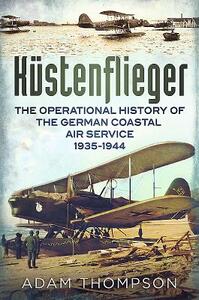 Küstenflieger: The Operational History of the German Naval Air Service 1935-1944 by Adam Thompson