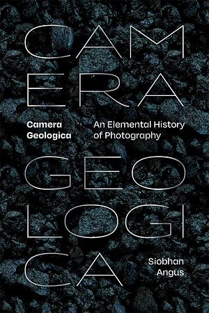 Camera Geologica: An Elemental History of Photography by Siobhan Angus