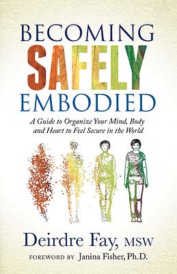 Becoming Safely Embodied: A Guide to Organize Your Mind, Body and Heart to Feel Secure in the World by Deirdre Fay