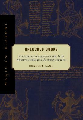 Unlocked Books: Manuscripts of Learned Magic in the Medieval Libraries of Central Europe by Benedek Lang, Benedek Láng