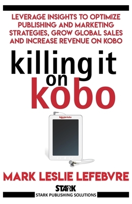 Killing It On Kobo: Leverage Insights to Optimize Publishing and Marketing Strategies, Grow Your Global Sales and Increase Revenue on Kobo by Mark Leslie Lefebvre