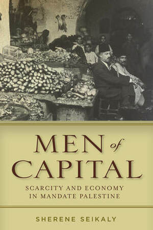Men of Capital: Scarcity and Economy in Mandate Palestine by Sherene Seikaly