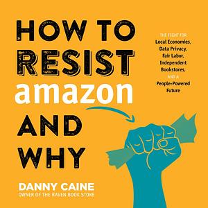 How to Resist Amazon and Why: The Fight for Local Economics, Data Privacy, Fair Labor, Independent Bookstores, and a People-powered Future! by Danny Caine