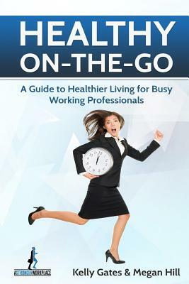 Healthy On-the-Go: A Guide to Healthier Living for Busy Working Professionals by Kelly Gates, Megan Hill