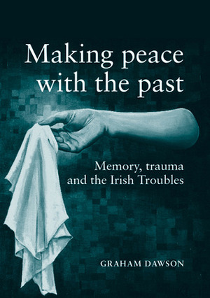 Making Peace with the Past?: Memories, Trauma and the Irish Troubles by Graham Dawson