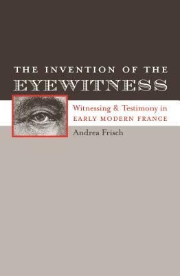 The Invention of the Eyewitness: Witnessing and Testimony in Early Modern France by Andrea Frisch