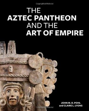 The Aztec Pantheon and the Art of Empire by John Pohl, Claire L. Lyons