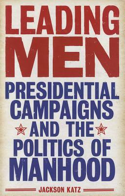 Leading Men: Presidential Campaigns and the Politics of Manhood by Jackson Katz